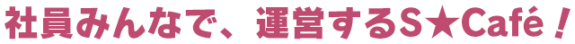 社員みんなで、運営するS★Café！